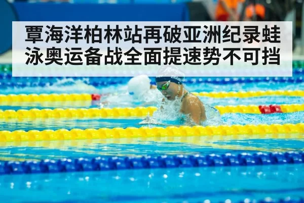 覃海洋柏林站再破亚洲纪录蛙泳奥运备战全面提速势不可挡
