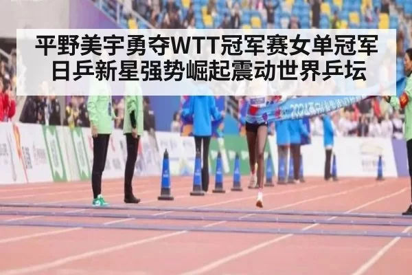 平野美宇勇夺WTT冠军赛女单冠军 日乒新星强势崛起震动世界乒坛
