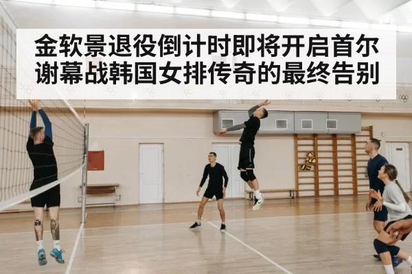 金软景退役倒计时即将开启首尔谢幕战韩国女排传奇的最终告别