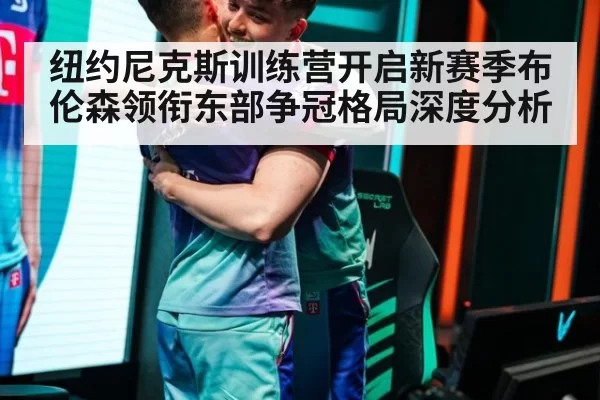 纽约尼克斯训练营开启新赛季布伦森领衔东部争冠格局深度分析